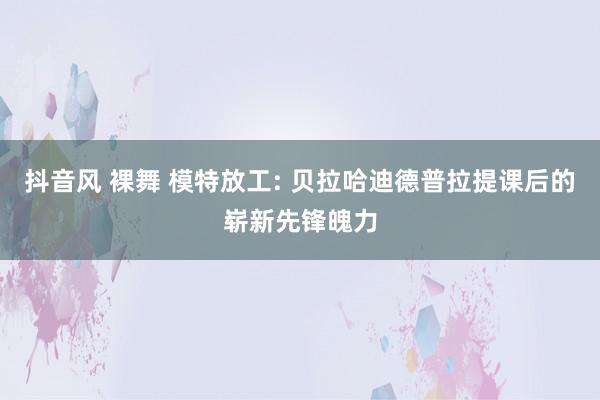 抖音风 裸舞 模特放工: 贝拉哈迪德普拉提课后的崭新先锋魄力