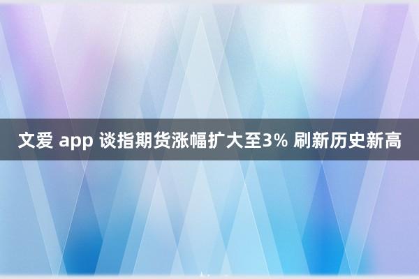 文爱 app 谈指期货涨幅扩大至3% 刷新历史新高