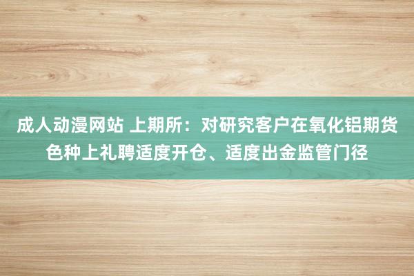 成人动漫网站 上期所：对研究客户在氧化铝期货色种上礼聘适度开仓、适度出金监管门径