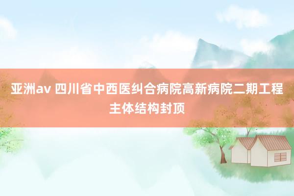 亚洲av 四川省中西医纠合病院高新病院二期工程主体结构封顶