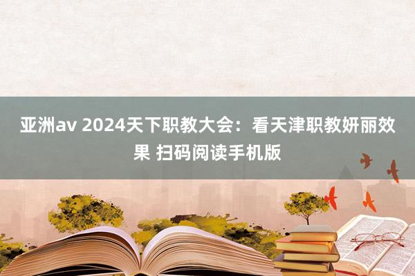 亚洲av 2024天下职教大会：看天津职教妍丽效果 扫码阅读手机版