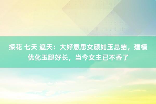 探花 七天 遮天：大好意思女颜如玉总结，建模优化玉腿好长，当今女主已不香了