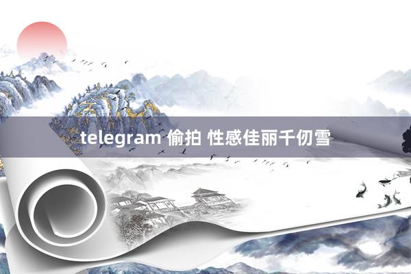 telegram 偷拍 性感佳丽千仞雪