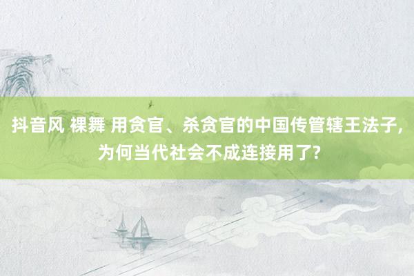 抖音风 裸舞 用贪官、杀贪官的中国传管辖王法子, 为何当代社会不成连接用了?