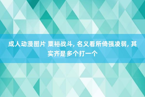 成人动漫图片 粟裕战斗， 名义看所倚强凌弱， 其实齐是多个打一个