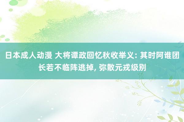 日本成人动漫 大将谭政回忆秋收举义: 其时阿谁团长若不临阵逃掉， 弥散元戎级别