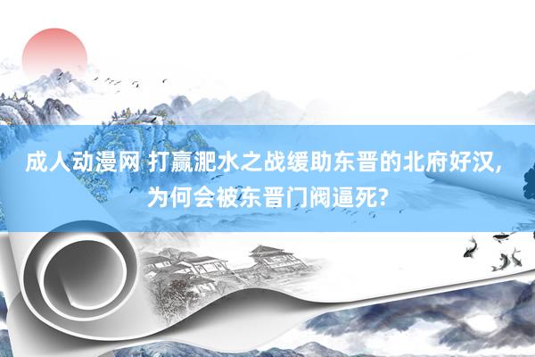 成人动漫网 打赢淝水之战缓助东晋的北府好汉， 为何会被东晋门阀逼死?