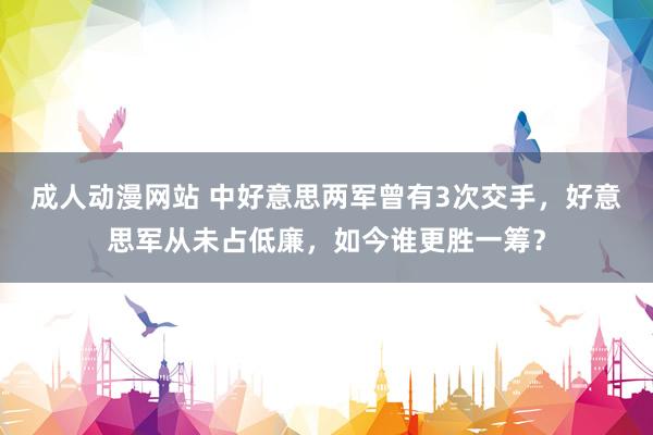 成人动漫网站 中好意思两军曾有3次交手，好意思军从未占低廉，如今谁更胜一筹？