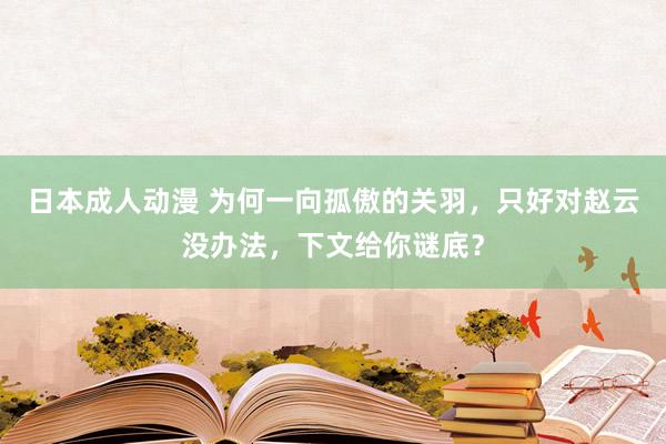 日本成人动漫 为何一向孤傲的关羽，只好对赵云没办法，下文给你谜底？