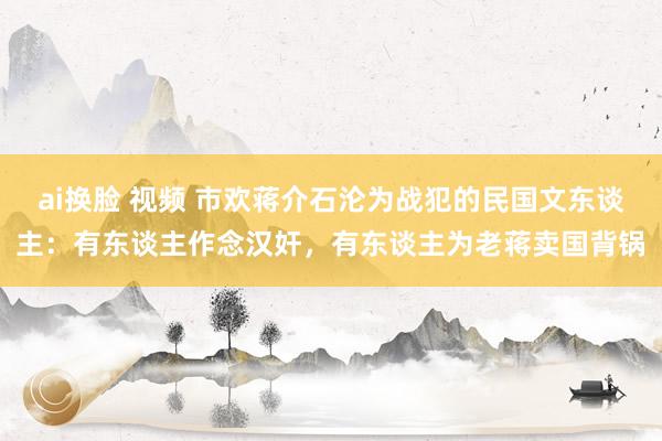 ai换脸 视频 市欢蒋介石沦为战犯的民国文东谈主：有东谈主作念汉奸，有东谈主为老蒋卖国背锅