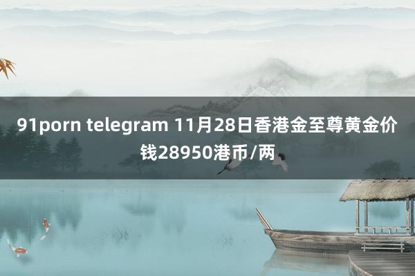 91porn telegram 11月28日香港金至尊黄金价钱28950港币/两