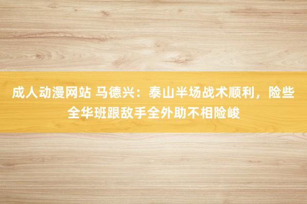 成人动漫网站 马德兴：泰山半场战术顺利，险些全华班跟敌手全外助不相险峻