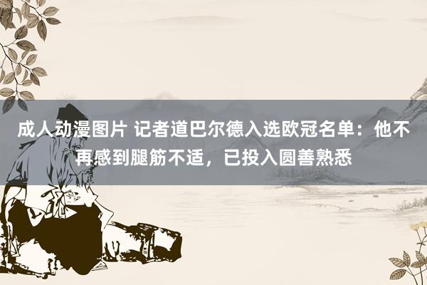 成人动漫图片 记者道巴尔德入选欧冠名单：他不再感到腿筋不适，已投入圆善熟悉