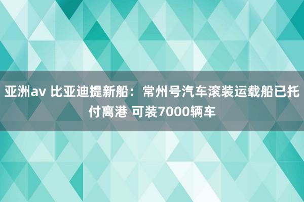 亚洲av 比亚迪提新船：常州号汽车滚装运载船已托付离港 可装7000辆车