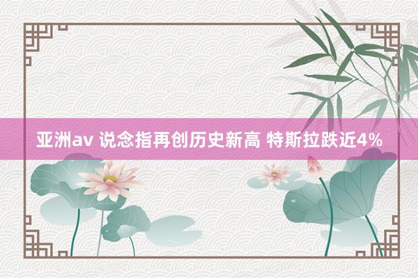 亚洲av 说念指再创历史新高 特斯拉跌近4%