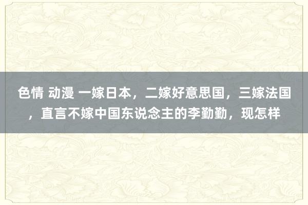 色情 动漫 一嫁日本，二嫁好意思国，三嫁法国，直言不嫁中国东说念主的李勤勤，现怎样