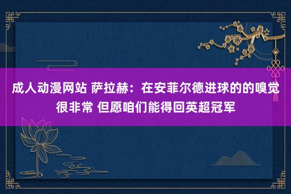 成人动漫网站 萨拉赫：在安菲尔德进球的的嗅觉很非常 但愿咱们能得回英超冠军