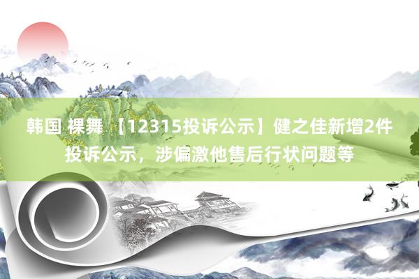 韩国 裸舞 【12315投诉公示】健之佳新增2件投诉公示，涉偏激他售后行状问题等