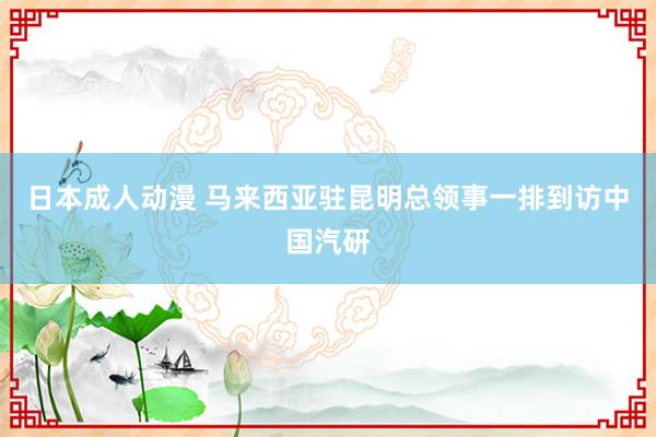 日本成人动漫 马来西亚驻昆明总领事一排到访中国汽研