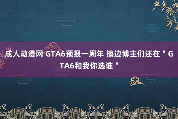 成人动漫网 GTA6预报一周年 擦边博主们还在＂GTA6和我你选谁＂