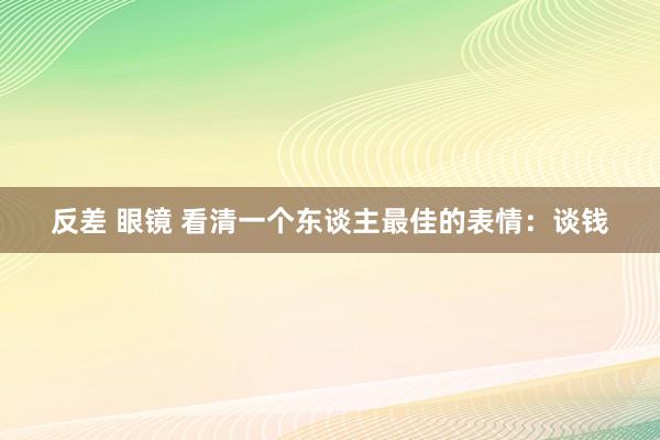 反差 眼镜 看清一个东谈主最佳的表情：谈钱