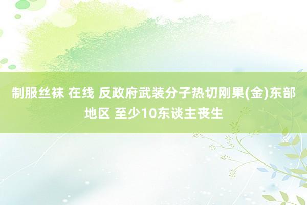 制服丝袜 在线 反政府武装分子热切刚果(金)东部地区 至少10东谈主丧生