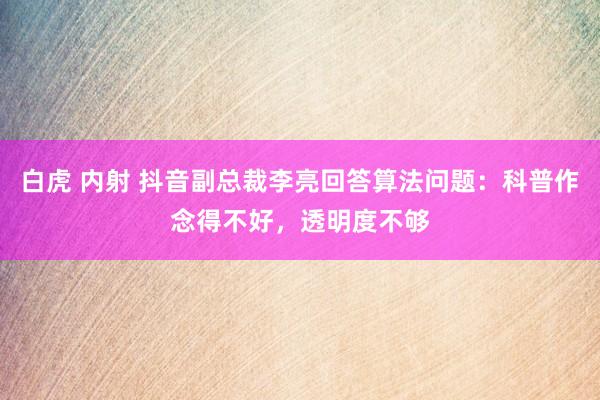 白虎 内射 抖音副总裁李亮回答算法问题：科普作念得不好，透明度不够