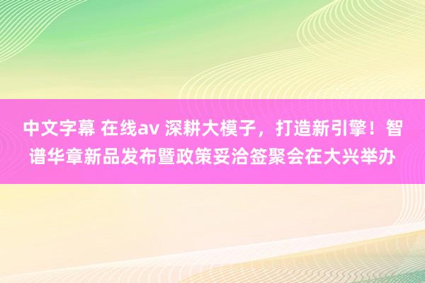 中文字幕 在线av 深耕大模子，打造新引擎！智谱华章新品发布暨政策妥洽签聚会在大兴举办