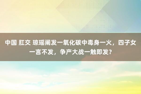 中国 肛交 琼瑶阐发一氧化碳中毒身一火，四子女一言不发，争产大战一触即发？