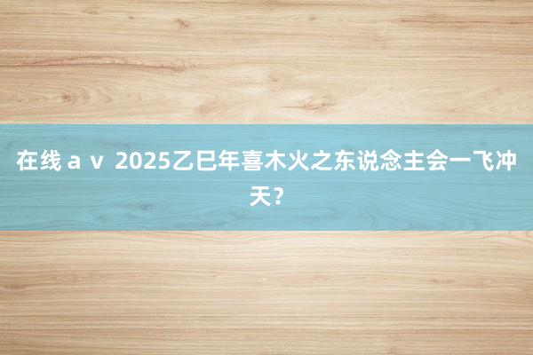 在线ａｖ 2025乙巳年喜木火之东说念主会一飞冲天？