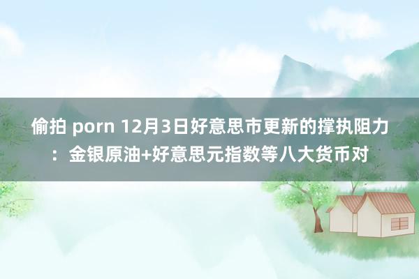 偷拍 porn 12月3日好意思市更新的撑执阻力：金银原油+好意思元指数等八大货币对