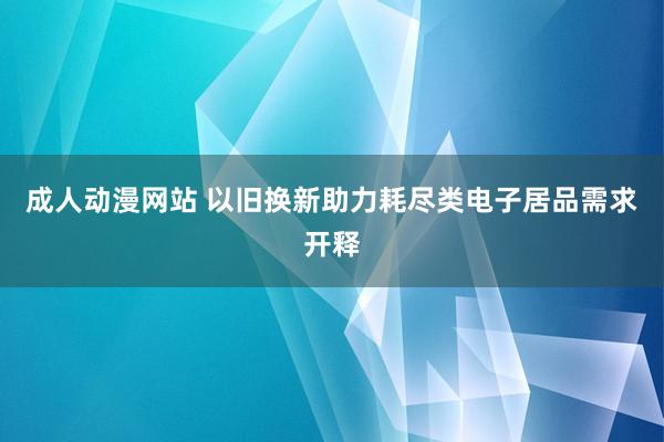 成人动漫网站 以旧换新助力耗尽类电子居品需求开释