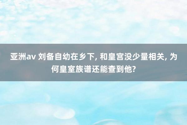 亚洲av 刘备自幼在乡下， 和皇宫没少量相关， 为何皇室族谱还能查到他?