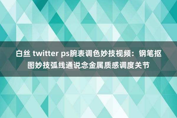 白丝 twitter ps腕表调色妙技视频：钢笔抠图妙技弧线通说念金属质感调度关节