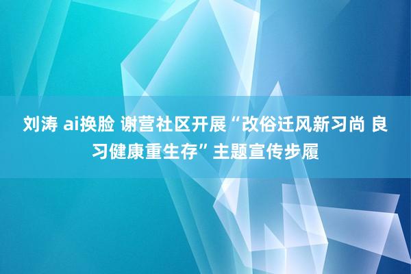 刘涛 ai换脸 谢营社区开展“改俗迁风新习尚 良习健康重生存”主题宣传步履