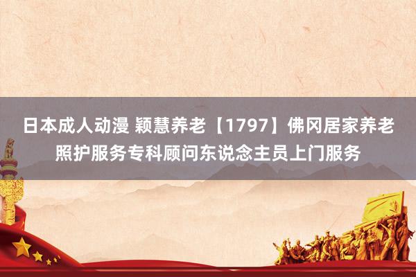 日本成人动漫 颖慧养老【1797】佛冈居家养老照护服务专科顾问东说念主员上门服务