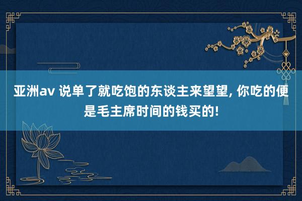 亚洲av 说单了就吃饱的东谈主来望望， 你吃的便是毛主席时间的钱买的!