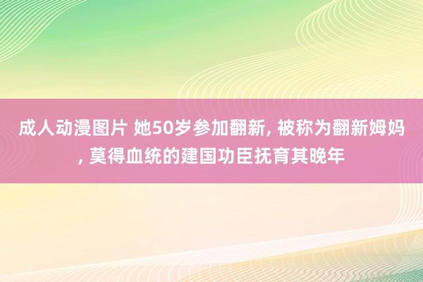 成人动漫图片 她50岁参加翻新， 被称为翻新姆妈， 莫得血统的建国功臣抚育其晚年