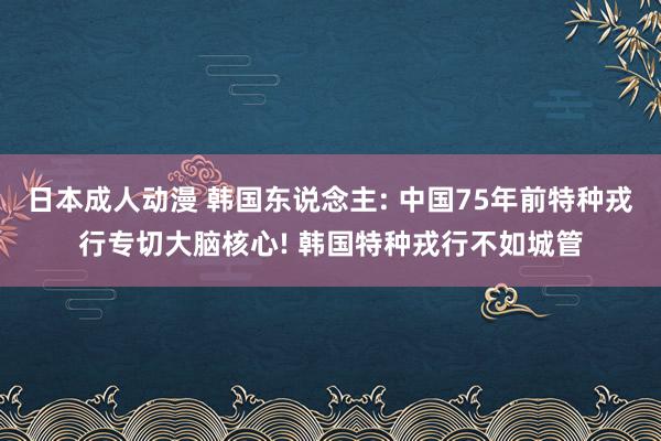 日本成人动漫 韩国东说念主: 中国75年前特种戎行专切大脑核心! 韩国特种戎行不如城管