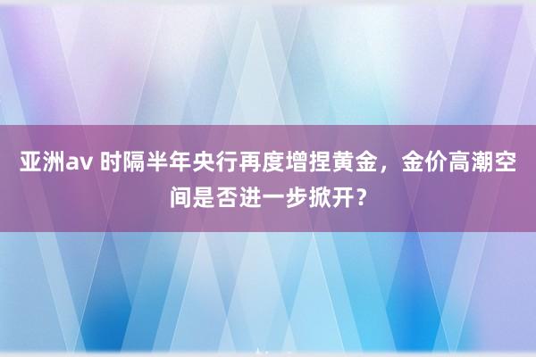 亚洲av 时隔半年央行再度增捏黄金，金价高潮空间是否进一步掀开？