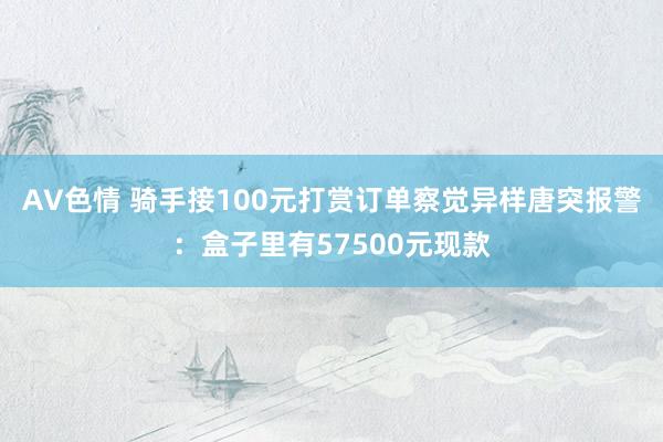 AV色情 骑手接100元打赏订单察觉异样唐突报警：盒子里有57500元现款