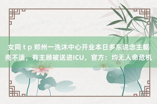 女同 t p 郑州一洗沐中心开业本日多东说念主躯壳不适，有主顾被送进ICU，官方：均无人命危机