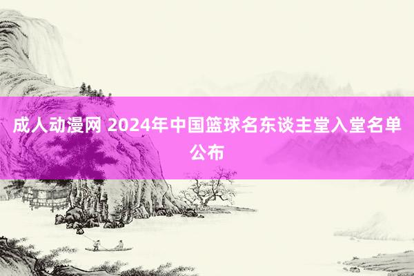 成人动漫网 2024年中国篮球名东谈主堂入堂名单公布