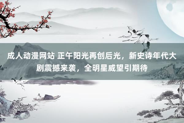 成人动漫网站 正午阳光再创后光，新史诗年代大剧震撼来袭，全明星威望引期待