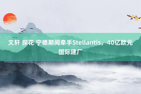 文轩 探花 宁德期间牵手Stellantis，40亿欧元国际建厂