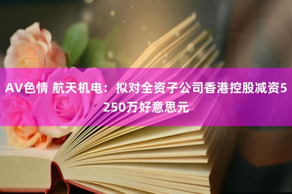 AV色情 航天机电：拟对全资子公司香港控股减资5250万好意思元