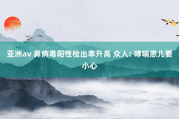 亚洲av 鼻病毒阳性检出率升高 众人: 哮喘患儿要小心