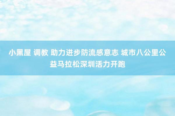 小黑屋 调教 助力进步防流感意志 城市八公里公益马拉松深圳活力开跑