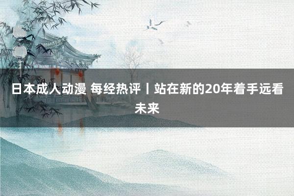 日本成人动漫 每经热评丨站在新的20年着手远看未来