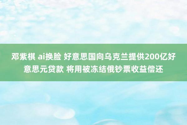 邓紫棋 ai换脸 好意思国向乌克兰提供200亿好意思元贷款 将用被冻结俄钞票收益偿还